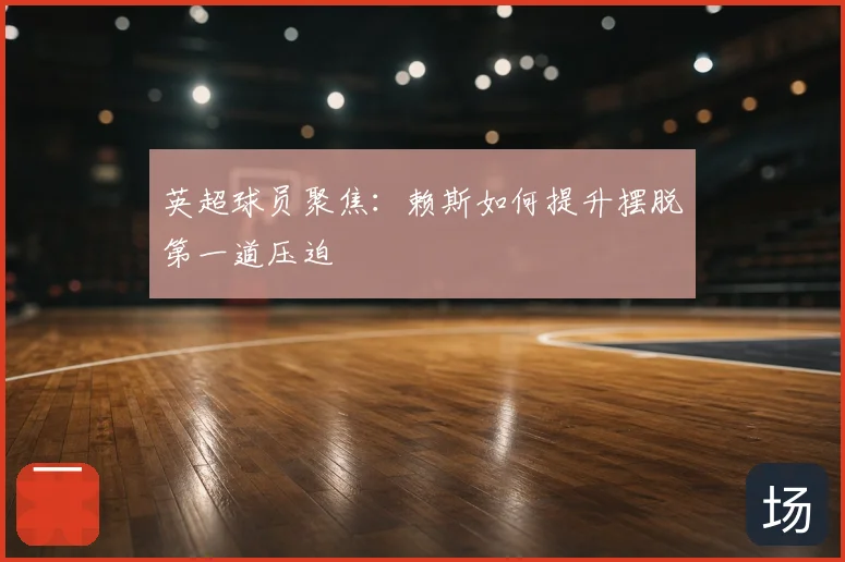 英超球员聚焦：赖斯如何提升摆脱第一道压迫